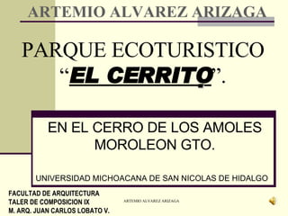 PARQUE ECOTURISTICO “ EL CERRITO  ”. EN EL CERRO DE LOS AMOLES MOROLEON GTO. UNIVERSIDAD MICHOACANA DE SAN NICOLAS DE HIDALGO FACULTAD DE ARQUITECTURA TALER DE COMPOSICION IX M. ARQ. JUAN CARLOS LOBATO V. ARTEMIO ALVAREZ ARIZAGA 