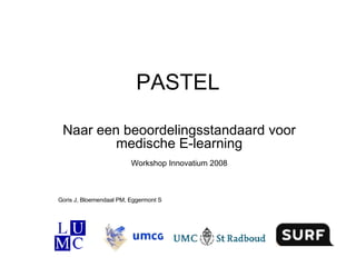 PASTEL Naar een beoordelingsstandaard voor medische E-learning Workshop Innovatium 2008 Goris J, Bloemendaal PM, Eggermont S 