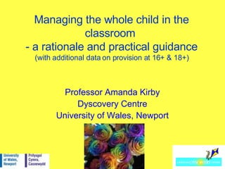 Managing the whole child in the classroom  - a rationale and practical guidance (with additional data on provision at 16+ & 18+) Professor Amanda Kirby Dyscovery Centre University of Wales, Newport 