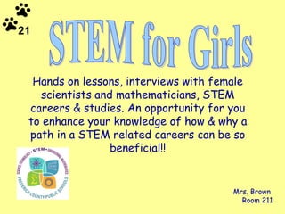Hands on lessons, interviews with female scientists and mathematicians, STEM careers & studies. An opportunity for you to enhance your knowledge of how & why a path in a STEM related careers can be so beneficial!! Mrs. Brown  Room 211 STEM for Girls 21 