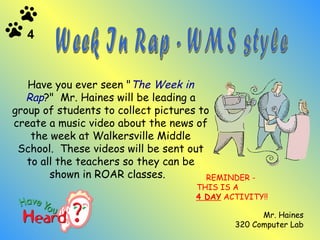REMINDER -  THIS IS A  4 DAY  ACTIVITY!! Mr. Haines 320 Computer Lab Week In Rap - WMS style   Have you ever seen " The Week in Rap ?"  Mr. Haines will be leading a group of students to collect pictures to create a music video about the news of the week at Walkersville Middle School.  These videos will be sent out to all the teachers so they can be shown in ROAR classes.   4 
