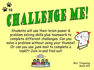 Students will use their brain power & problem solving skills plus teamwork to complete different challenges. Can you solve a problem without using your thumbs? Or can you use junk mail to complete a task?? Join in and find out! Mrs. Tregoning Room 421 Challenge ME! 10 