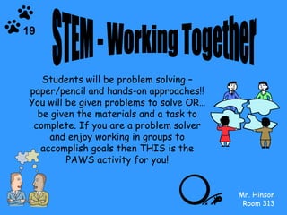 STEM - Working Together Students will be problem solving – paper/pencil and hands-on approaches!! You will be given problems to solve OR…be given the materials and a task to complete. If you are a problem solver and enjoy working in groups to accomplish goals then THIS is the PAWS activity for you! Mr. Hinson Room 313 19 