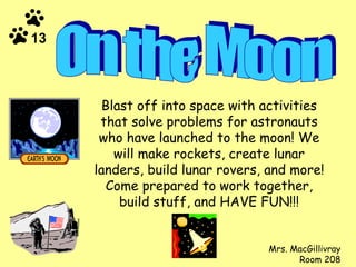 Blast off into space with activities that solve problems for astronauts who have launched to the moon! We will make rockets, create lunar landers, build lunar rovers, and more! Come prepared to work together, build stuff, and HAVE FUN!!! Mrs. MacGillivray Room 208 On the Moon 13 