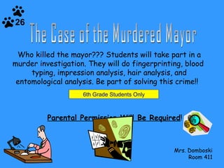 Who killed the mayor??? Students will take part in a murder investigation. They will do fingerprinting, blood  typing, impression analysis, hair analysis, and entomological analysis. Be part of solving this crime!!  Parental Permission Will Be Required ! Mrs. Domboski Room 411 The Case of the Murdered Mayor 6th Grade Students Only 26 