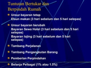 Unsur bayaran tetap Elaun makan (3 hari sebelum dan 5 hari selepas) Unsur bayaran berubah Bayaran Sewa Hotel (3 hari sebelum dan 5 hari selepas) Bayaran lojing (3 hari sebelum dan 5 hari selepas) Tambang Perjalanan Tambang Pengangkutan Barang Pemberian Perpindahan Belanja Pelbagai (1% atau 1.5%) Tuntutan Bertukar dan  Berpindah Rumah 