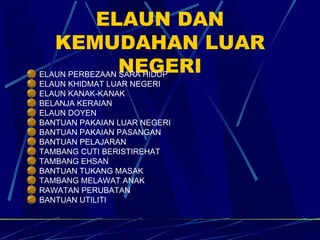 ELAUN DAN KEMUDAHAN LUAR NEGERI ELAUN PERBEZAAN SARA HIDUP ELAUN KHIDMAT LUAR NEGERI ELAUN KANAK-KANAK BELANJA KERAIAN ELAUN DOYEN BANTUAN PAKAIAN LUAR NEGERI BANTUAN PAKAIAN PASANGAN BANTUAN PELAJARAN TAMBANG CUTI BERISTIREHAT TAMBANG EHSAN BANTUAN TUKANG MASAK TAMBANG MELAWAT ANAK RAWATAN PERUBATAN BANTUAN UTILITI 
