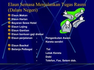 Elaun Semasa Menjalankan Tugas Rasmi (Dalam Negeri) Elaun Makan Elaun Harian Bayaran Sewa Hotel Elaun Lojing Elaun Gantian Elaun bantuan gaji drebar Elaun perjalanan  -  Pengankutan Awam -  Kereta sendiri Elaun Basikal Belanja Pelbagai  -  Tol - Letak Kereta - Dobi - Telefon, Fax, Setem dsb. 