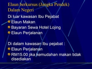 Elaun berkursus (Jangka Pendek) Dalam Negeri Di luar kawasan Ibu Pejabat Elaun Makan Bayaran Sewa Hotel Lojing Elaun Perjalanan Di dalam kawasan Ibu pejabat : Elaun Perjalanan RM15.00 jika kemudahan makan tidak disediakan 