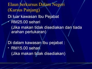 Elaun berkursus Dalam Negeri (Kursus Panjang) Di luar kawasan Ibu Pejabat RM25.00 sehari (Jika makan tidak disediakan dan tiada arahan pertukaran) Di dalam kawasan Ibu pejabat : RM15.00 sehari (Jika makan tidak disediakan) 