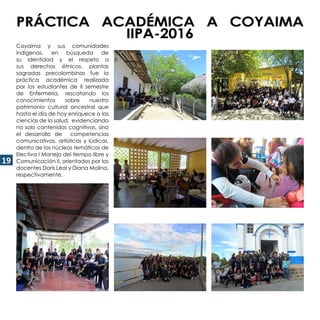 19
PRÁCTICA ACADÉMICA A COYAIMA
IIPA-2016
Coyaima y sus comunidades
indígenas, en búsqueda de
su identidad y el respeto a
sus derechos étnicos, plantas
sagradas precolombinas fue la
práctica académica realizada
por los estudiantes de II semestre
de Enfermería, rescatando los
conocimientos sobre nuestro
patrimonio cultural ancestral que
hasta el día de hoy enriquece a las
ciencias de la salud, evidenciando
no solo contenidos cognitivos, sino
el desarrollo de competencias
comunicativas, artísticas y lúdicas,
dentro de los núcleos temáticos de
Electiva I Manejo del tiempo libre y
Comunicación II, orientados por las
docentes Doris Leal y Diana Molina,
respectivamente.
 