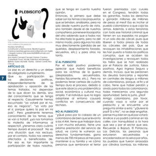 77
Núcleos temáticos:
Constitución y Democracia. Beatriz Eugenia
Cardona beatrizeugeniacardona@gmail.com Inglés
I. Magda Lorena Ortiz loreortiz2008@hotmail.com
Estudiantes:
Ana María Carvajal Carvajal, Dahian Carolina
Castañeda Tovar, Nicolle Valentina Montenegro
Beltrán, Karen Michelle Ñañez, Geiner Camilo Ríos
Chicué.
ARTÍCULO 22.
La paz es un derecho y un deber
de obligatorio cumplimiento.
Que su participación en
las decisiones políticas,
independientemente de la
aprobación u oposición de los
temas tratados, no dependan
de lo que dicen los demás, sino
del conocimiento que se tenga
al respecto. Casualmente hemos
escuchado “yo votaré por el no,
eso es negocio”, “yo voto por
el sí, porque quiero la paz en mi
país”. Pero ¿realmente tenemos
conocimiento de los temas que
se van a tratar?, ¿ya nos tomamos
la molestia de informarnos al
respecto?, ¿tenemos claro cuánto
tiempo durará el proceso? No es
una situación que nos excluya,
por el contario, todos nos veremos
afectados o beneficiados de.
Por eso es tan importante la
participación de todos nosotros,
que se tenga en cuenta nuestra
opinión.
Entonces, lo primero que debe
saber son los temas o las propuestas
que se brindan, analizarlos, pero no
solo desde nuestro punto de vista,
sino también desde el de nuestros
compañeros,ponerseenloszapatos
del otro sabiendo que a todos nos
ha afectado la guerra, pero no del
mismo modo, para algunos ha sido
muy directamente (pérdida de ser
queridos, desplazamiento forzado,
secuestros, etc.) y para otros no
tanto.
SÍ AL PLEBISCITO
Por el lado positivo podemos
apreciar que habrá beneficios
para las víctimas de la guerra
(desplazados, secuestrados,
heridos físicamente, etc.). Pero no
podemos tener certeza de cuánto
tiempo dura el proceso, debido a
que este abarca una problemática
social, económica y cultural muy
amplia. Y el individuo que no logra
adaptarse al entorno causará
conflictos en consecuencia del
rechazo.
NO AL PLEBISCITO
“¿Qué pasa por la cabeza de un
colombianodebienqueselevanta
a las 4 AM, tiene que trabajar duro
y con mucho esfuerzo, tiene una
pésima prestación del servicio de
salud, ve como le vulneran sus
derechos fundamentales, gana
menos de 700 mil pesos al mes para
mantener a su familia y ve cómo
personas que sembraron el terror
fueron premiados con curules
en el Congreso, tendrán todas
las garantías, todos los derechos
y ganarán millones de millones
de pesos al mes? Eso es incitar al
pueblo colombiano a que coja las
armas. Además, si estos terroristas
con todo ese historial criminal que
tienen en sus espaldas no pagan
ni un solo día de cárcel, pues que
liberen a todos presos de todas
las cárceles del país. Que se
revoquen las inhabilitaciones que
les han puesto a todos los políticos
corruptos, que se acaben las
investigaciones y revoquen todos
los fallos que se han realizado
por el Palacio de Justicia, falsos
positivos, Agro Ingreso Seguro y
demás. Incluso, que les perdonen
las deudas bancarias y reportes
en centrales de riesgos a millones
de colombianos, porque, al fin y al
cabo, tiene que haber perdón y
olvido para todos los colombianos;
todos merecemos una segunda
oportunidad. Sería lo justo, ¿No?
Amigo colombiano, por favor,
cuando vaya a votar por el
plebiscito y se encuentre una
pregunta similar a esta: “¿Quiere la
paz? Sí o No”, no se deje engañar,
piense muy bien en qué paz votará;
Analice si ya podrá caminar en las
calles con tranquilidad a la hora
que sea y por el sector que sea.
Recuerde a Bojayá, El Patascoy,
Las Delicias, las personas que
estuvieron secuestradas y
encadenadas en la selva por años,
los pueblos que fueron arrasados
por cilindros bombas, los millones
Fuente:
http://observatorionacionaldecolombia.co/acade-
mia-y-reflexion/54-plebiscito
 