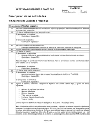 Código del Documento
                                                                                      P-ADPF-02
        APERTURA DE DEPÓSITO A PLAZO FIJO                                 Revisión:                  01
                                                                          Fecha de Elaboración:      Mayo 2012


Descripción de las actividades
1.0 Apertura de Depósito a Plazo Fijo

Responsable: Oficial de Negocios
  1.0   Recibe al cliente interesado en adquirir depósito a plazo fijo y explica las condiciones para la apertura
        de un depósito a plazo fijo.
  2.0   ¿El cliente está de acuerdo con las condiciones?
        Si la respuesta es negativa:
                 Continúa en el paso 30.0

        Si la repuesta es positiva:
                 Continúa en el paso 3.0

  3.0   Recibe documentación del cliente como:
                 Fotocopia de Identidad o fotocopia de licencia de conducir o fotocopia de pasaporte.
  4.0   Ingresa al sistema número de identidad para verificar si el cliente existe o es nuevo.
  5.0   ¿El cliente es nuevo?
        Si la respuesta es afirmativa:
                 Detiene el trámite de apertura de cuenta hasta que el proceso de crédito este terminado.
                 Continúa en el paso 30.0

        Nota: El código de cliente es el número de identidad. Para la apertura de cuentas los clientes deben
        tener créditos con la financiera.

        Si la respuesta es negativa:
                 Continúa en el paso 4.0
  6.0   ¿El cliente tiene cuenta de ahorro?
  7.0   Si la respuesta es negativa:
                 Apertura cuenta de ahorro. Ver proceso “Apertura Cuenta de Ahorro” P-ACA-02.
                 Continúa en el paso 30.0

        Si la respuesta es afirmativa:
                 Continúa en el paso 8.0
  8.0   Ingresa al sistema, selecciona “Registro de Apertura de Cuenta a Plazo Fijo”, y graba los datos
        siguientes:

                Número de Identidad del cliente.
                Nombre del cliente.
                Monto a depositar.
                Valor nominal en letras.
                Fecha de vigencia desde/hasta.
                Tasa de interés.

        Ordena impresión de formato “Registro de Apertura de Cuenta a Plazo Fijo” (O/1)

        Nota: El sistema valida que la información este completa y correcta. Al ordenar impresión, el sistema
        genera en forma automática número de cuenta. El nombre y código del usuario que apertura la cuenta
        lo asigna automáticamente el sistema. En forma automática el sistema genera información de la base
        datos ingresados en la apertura del crédito. El sistema permite grabar la información una sola vez y los
        conserva en las diferentes pantallas. Si el cliente es persona jurídica debe solicitar RTN numérico de



                                                Página 3 de 5
 
