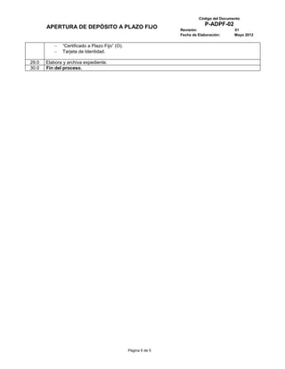 Código del Documento
                                                                            P-ADPF-02
       APERTURA DE DEPÓSITO A PLAZO FIJO                        Revisión:                 01
                                                                Fecha de Elaboración:     Mayo 2012

              “Certificado a Plazo Fijo” (O).
              Tarjeta de Identidad.

29.0   Elabora y archiva expediente.
30.0   Fin del proceso.




                                                Página 5 de 5
 