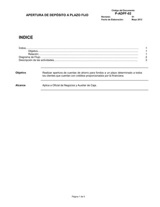 Código del Documento
                                                                                                                                   P-ADPF-02
           APERTURA DE DEPÓSITO A PLAZO FIJO                                                                     Revisión:                               01
                                                                                                                 Fecha de Elaboración:                   Mayo 2012




  INDICE

  Índice...........................................................................................................................................................   1
           Objetivo..........................................................................................................................................         1
           Relación.........................................................................................................................................          1
  Diagrama de Flujo. ….................................................................................................................................               2
  Descripción de las actividades...................................................................................................................                   3



Objetivo                         Realizar apertura de cuentas de ahorro para fondos a un plazo determinado a todos
                                 los clientes que cuentan con créditos proporcionados por la financiera.


Alcance                          Aplica a Oficial de Negocios y Auxiliar de Caja.




                                                                         Página 1 de 5
 
