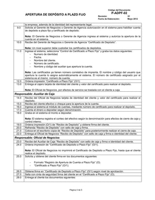 Código del Documento
                                                                                       P-ADPF-02
        APERTURA DE DEPÓSITO A PLAZO FIJO                                  Revisión:                 01
                                                                           Fecha de Elaboración:     Mayo 2012

        la empresa, además de la identidad del representante legal.
 9.0    Solicita al Gerente de Negocios o Gerente de Agencia autorización en él sistema para habilitar cuenta
        de depósito a plazo fijo y certificado de depósito.

        Nota: El Gerente de Negocios o Gerente de Agencia ingresa al sistema y autoriza la apertura de la
        cuenta en el sistema.
 10.0   Recibe del Gerente de Negocios o Gerente de Agencia “Certificado de Depósito”.

        Nota: Un nivel superior debe custodiar los certificados de depósitos.
 11.0   Ingresa al sistema, selecciona “Control de Certificado a Plazo Fijo” y graba los datos siguientes:
                Numero de identidad.
                Fecha.
                Nombre del cliente.
                Número de certificado.
                Nombre y código del auxiliar que apertura la cuenta.

        Nota: Las certificados ya tienen número correlativo de imprenta. El nombre y código del usuario que
        apertura la cuenta lo asigna automáticamente el sistema. El número de certificado asignado por el
        sistema es el mismo número de cuenta.
 12.0   Ordena impresión “Certificado a Plazo Fijo” (O/1)
 13.0   Entrega al cajero tarjeta de identidad del cliente y valor del certificado para realizar el depósito.

        Nota: El Oficial de Negocios, por efectos de servicio se traslada con el cliente a caja.
Responsable: Auxiliar de Caja
 14.0   Recibe del Oficial de Negocios tarjeta de identidad del cliente y valor del certificado para realizar el
        depósito.
 15.0   Recibe del cliente efectivo o cheque para la apertura de la cuenta.
 16.0   Ingresa al sistema al módulo de cuentas, mediante número de certificado para realizar el depósito.
 17.0   Cuenta el dinero a depositar según denominación.
 18.0   Graba en el sistema el monto a depositar.

        Nota: El sistema registra el conteo del efectivo según la denominación para efectos de cierre de caja y
        control interno.
 19.0   Ordena impresión (O/1) de “Recibo de Depósito” y obtiene firma del cliente.
 20.0   Refrenda “Recibo de Depósito” con sello de caja y firma.
 21.0   Coloca en el escritorio copia de “Recibo de Depósito” para posteriormente realizar el cierre de caja.
 22.0   Entrega al Oficial de Negocios “Recibo de Depósito” con sello de caja y firma e identidad del cliente.
Responsable: Oficial de Negocios
 23.0   Recibe del Auxiliar de Caja “Recibo de Depósito” con sello de caja y firma e identidad del cliente.
 24.0   Ordena impresión de “Certificado de Depósito a Plazo Fijo” (O/1).

        Nota: El Oficial de Negocios no imprimirá el Certificado de Depósito a Plazo Fijo, hasta que el cliente
        realice el depósito.
 25.0   Solicita y obtiene del cliente firma en los documentos siguientes:

                Formato “Registro de Apertura de Cuenta a Plazo Fijo” (O).
                “Certificado a Plazo Fijo” (O/1).

 26.0   Obtiene firma en “Certificado de Depósito a Plazo Fijo” (O/1) según nivel de aprobación.
 27.0   Sella con cinta de seguridad firma del cliente en el “Certificado a Plazo Fijo” (O).
 28.0   Entrega al cliente los documentos siguientes:



                                                 Página 4 de 5
 