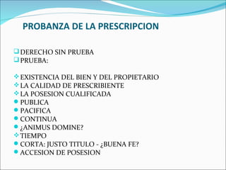 PROBANZA DE LA PRESCRIPCION

 DERECHO SIN PRUEBA
 PRUEBA:

 EXISTENCIA DEL BIEN Y DEL PROPIETARIO
 LA CALIDAD DE PRESCRIBIENTE
 LA POSESION CUALIFICADA
PUBLICA
PACIFICA
CONTINUA
¿ANIMUS DOMINE?
 TIEMPO
CORTA: JUSTO TITULO - ¿BUENA FE?
ACCESION DE POSESION
 