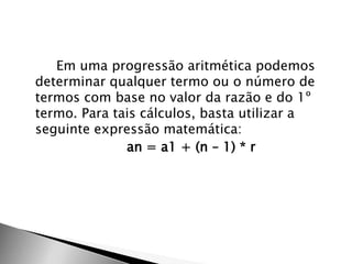Em uma progressão aritmética podemos
determinar qualquer termo ou o número de
termos com base no valor da razão e do 1º
termo. Para tais cálculos, basta utilizar a
seguinte expressão matemática:
              an = a1 + (n – 1) * r
 