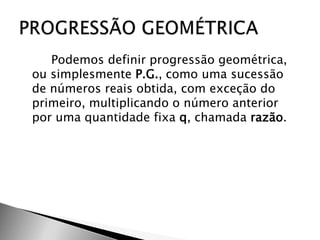 Podemos definir progressão geométrica,
ou simplesmente P.G., como uma sucessão
de números reais obtida, com exceção do
primeiro, multiplicando o número anterior
por uma quantidade fixa q, chamada razão.
 