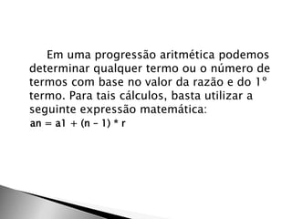Em uma progressão aritmética podemos
determinar qualquer termo ou o número de
termos com base no valor da razão e do 1º
termo. Para tais cálculos, basta utilizar a
seguinte expressão matemática:
an = a1 + (n – 1) * r
 