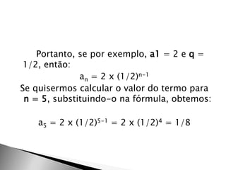 Portanto, se por exemplo, a1 = 2 e q =
 1/2, então:
              an = 2 x (1/2)n-1
Se quisermos calcular o valor do termo para
 n = 5, substituindo-o na fórmula, obtemos:

    a5 = 2 x (1/2)5-1 = 2 x (1/2)4 = 1/8
 