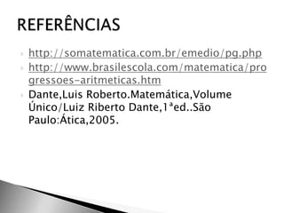    http://somatematica.com.br/emedio/pg.php
   http://www.brasilescola.com/matematica/pro
    gressoes-aritmeticas.htm
   Dante,Luis Roberto.Matemática,Volume
    Único/Luiz Riberto Dante,1ªed..São
    Paulo:Ática,2005.
 