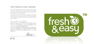 THE FRESH & EASY BRAND
Tesco went Stateside with their new Fresh & Easy concept
for small format stores, selling own-brand products
alongside brand leaders. P&W were asked to look at their
branding and ambient packaging.
By establishing strong values that focused on freshness,
authenticity, and origin, we created a conﬁdent brand that
could compete directly with both in-store competition and
other retailers.




                                                 Design
                                                 Effectiveness
                                                 Awards

©P&W Design Consultants
 
