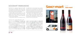 SEICOMART REBRANDING                                                                                     BEFORE

Seicomart is a Japanese retailer with 1,000         to support their in-house design team, making
stores based in Hokkaido. P&W has worked            sure that their new branding is functioning
successfully with Seicomart for 15 years and        effectively and consistently. The brand must
has designed numerous packaging ranges as           continue its evolution, it should never remain
diverse as ﬁne wine to canned coffee.               static. We will also be directly involved with the
  During 2010 we have worked on a still             development of their PB packaging in 2011.
broader brief that has encompassed corporate          We believe that applying our experience
identity, store facias, interiors, point of sale,   of UK retailing can be highly beneﬁcial when
vehicle liveries, uniform, as well as identities    working with international clients and we
for their group companies.                          look forward to developing this aspect of our
  We continue to offer our consultation service     business over the coming years.




©P&W Design Consultants
 
