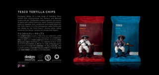 TESCO TORTILLA CHIPS
Packaging design for a new range of Standard Tesco
Tortilla that communicates the ﬂavours and Mexican
origins with wit. The Bandito creates a generic icon across
all packs with subtle humorous ‘ideas’ relating to product
type e.g. Hawaiian shirt, sunglasses and mobile phone for
the ‘Cool Charro’ or a ﬁre extinguisher, water bottle and
red cheeks for the ‘Chilli Charro’. Strong colour coding
enhances the ﬂavour variants for strong shelf impact.




©P&W Design Consultants
 