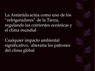 La Antártida   actúa como uno de los “ refrigeradores” de la Tierra, regulando las corrientes oceánicas y el clima mundial Cualquier impacto ambiental significativo,  alteraría los patrones del clima global 