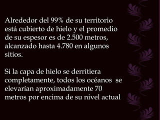 Alrededor del 99% de su territorio está cubierto de hielo y el promedio de su espesor es de 2.500 metros, alcanzado hasta 4.780 en algunos sitios. Si la capa de hielo se derritiera completamente, todos los océanos  se elevarían aproximadamente 70 metros por encima de su nivel actual  