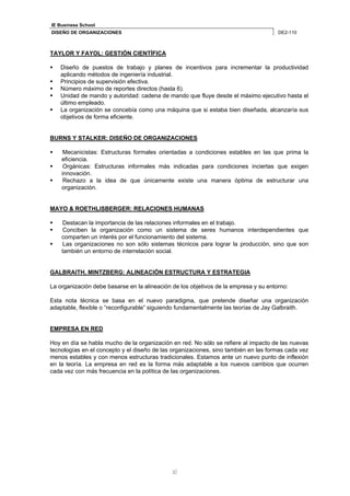 IE Business School 
DISEÑO DE ORGANIZACIONES DE2-110 
3 
TAYLOR Y FAYOL: GESTIÓN CIENTÍFICA 
 Diseño de puestos de trabajo y planes de incentivos para incrementar la productividad 
aplicando métodos de ingeniería industrial. 
 Principios de supervisión efectiva. 
 Número máximo de reportes directos (hasta 6). 
 Unidad de mando y autoridad: cadena de mando que fluye desde el máximo ejecutivo hasta el 
último empleado. 
 La organización se concebía como una máquina que si estaba bien diseñada, alcanzaría sus 
objetivos de forma eficiente. 
BURNS Y STALKER: DISEÑO DE ORGANIZACIONES 
 Mecanicistas: Estructuras formales orientadas a condiciones estables en las que prima la 
eficiencia. 
 Orgánicas: Estructuras informales más indicadas para condiciones inciertas que exigen 
innovación. 
 Rechazo a la idea de que únicamente existe una manera óptima de estructurar una 
organización. 
MAYO & ROETHLISBERGER: RELACIONES HUMANAS 
 Destacan la importancia de las relaciones informales en el trabajo. 
 Conciben la organización como un sistema de seres humanos interdependientes que 
comparten un interés por el funcionamiento del sistema. 
 Las organizaciones no son sólo sistemas técnicos para lograr la producción, sino que son 
también un entorno de interrelación social. 
GALBRAITH, MINTZBERG: ALINEACIÓN ESTRUCTURA Y ESTRATEGIA 
La organización debe basarse en la alineación de los objetivos de la empresa y su entorno: 
Esta nota técnica se basa en el nuevo paradigma, que pretende diseñar una organización 
adaptable, flexible o “reconfigurable” siguiendo fundamentalmente las teorías de Jay Galbraith. 
EMPRESA EN RED 
Hoy en día se habla mucho de la organización en red. No sólo se refiere al impacto de las nuevas 
tecnologías en el concepto y el diseño de las organizaciones, sino también en las formas cada vez 
menos estables y con menos estructuras tradicionales. Estamos ante un nuevo punto de inflexión 
en la teoría. La empresa en red es la forma más adaptable a los nuevos cambios que ocurren 
cada vez con más frecuencia en la política de las organizaciones. 
 