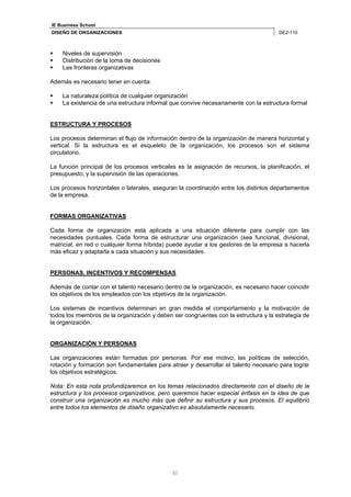 IE Business School 
DISEÑO DE ORGANIZACIONES DE2-110 
5 
 Niveles de supervisión 
 Distribución de la toma de decisiones 
 Las fronteras organizativas 
Además es necesario tener en cuenta: 
 La naturaleza política de cualquier organización 
 La existencia de una estructura informal que convive necesariamente con la estructura formal 
ESTRUCTURA Y PROCESOS 
Los procesos determinan el flujo de información dentro de la organización de manera horizontal y 
vertical. Si la estructura es el esqueleto de la organización, los procesos son el sistema 
circulatorio. 
La función principal de los procesos verticales es la asignación de recursos, la planificación, el 
presupuesto, y la supervisión de las operaciones. 
Los procesos horizontales o laterales, aseguran la coordinación entre los distintos departamentos 
de la empresa. 
FORMAS ORGANIZATIVAS 
Cada forma de organización está aplicada a una situación diferente para cumplir con las 
necesidades puntuales. Cada forma de estructurar una organización (sea funcional, divisional, 
matricial, en red o cualquier forma híbrida) puede ayudar a los gestores de la empresa a hacerla 
más eficaz y adaptarla a cada situación y sus necesidades. 
PERSONAS, INCENTIVOS Y RECOMPENSAS 
Además de contar con el talento necesario dentro de la organización, es necesario hacer coincidir 
los objetivos de los empleados con los objetivos de la organización. 
Los sistemas de incentivos determinan en gran medida el comportamiento y la motivación de 
todos los miembros de la organización y deben ser congruentes con la estructura y la estrategia de 
la organización. 
ORGANIZACIÓN Y PERSONAS 
Las organizaciones están formadas por personas. Por ese motivo, las políticas de selección, 
rotación y formación son fundamentales para atraer y desarrollar el talento necesario para lograr 
los objetivos estratégicos. 
Nota: En esta nota profundizaremos en los temas relacionados directamente con el diseño de la 
estructura y los procesos organizativos, pero queremos hacer especial énfasis en la idea de que 
construir una organización es mucho más que definir su estructura y sus procesos. El equilibrio 
entre todos los elementos de diseño organizativo es absolutamente necesario. 
 