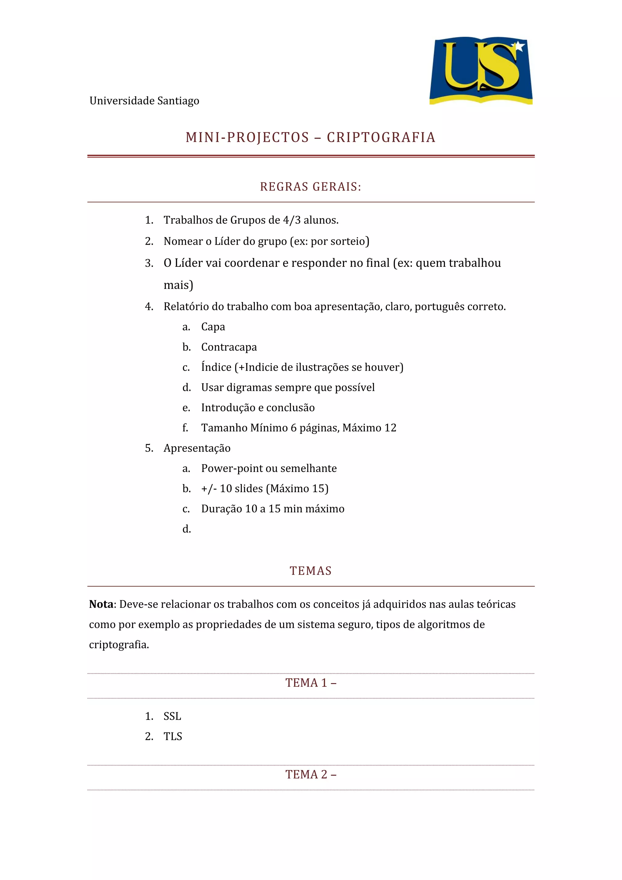 Universidade Santiago
MINI-PROJECTOS – CRIPTOGRAFIA
REGRAS GERAIS:
1. Trabalhos de Grupos de 4/3 alunos.
2. Nomear o Líder do grupo (ex: por sorteio)
3. O Líder vai coordenar e responder no final (ex: quem trabalhou
mais)
4. Relatório do trabalho com boa apresentação, claro, português correto.
a. Capa
b. Contracapa
c. Índice (+Indicie de ilustrações se houver)
d. Usar digramas sempre que possível
e. Introdução e conclusão
f. Tamanho Mínimo 6 páginas, Máximo 12
5. Apresentação
a. Power-point ou semelhante
b. +/- 10 slides (Máximo 15)
c. Duração 10 a 15 min máximo
d.
TEMAS
Nota: Deve-se relacionar os trabalhos com os conceitos já adquiridos nas aulas teóricas
como por exemplo as propriedades de um sistema seguro, tipos de algoritmos de
criptografia.
TEMA 1 –
1. SSL
2. TLS
TEMA 2 –