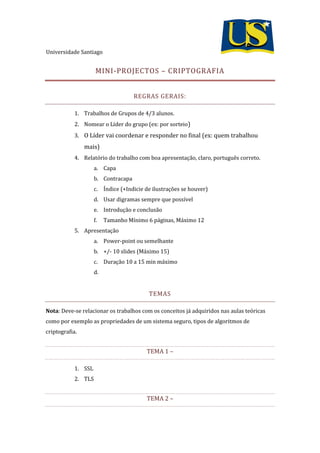 Universidade Santiago
MINI-PROJECTOS – CRIPTOGRAFIA
REGRAS GERAIS:
1. Trabalhos de Grupos de 4/3 alunos.
2. Nomear o Líder do grupo (ex: por sorteio)
3. O Líder vai coordenar e responder no final (ex: quem trabalhou
mais)
4. Relatório do trabalho com boa apresentação, claro, português correto.
a. Capa
b. Contracapa
c. Índice (+Indicie de ilustrações se houver)
d. Usar digramas sempre que possível
e. Introdução e conclusão
f. Tamanho Mínimo 6 páginas, Máximo 12
5. Apresentação
a. Power-point ou semelhante
b. +/- 10 slides (Máximo 15)
c. Duração 10 a 15 min máximo
d.
TEMAS
Nota: Deve-se relacionar os trabalhos com os conceitos já adquiridos nas aulas teóricas
como por exemplo as propriedades de um sistema seguro, tipos de algoritmos de
criptografia.
TEMA 1 –
1. SSL
2. TLS
TEMA 2 –