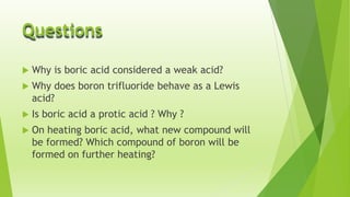 Questions


Why is boric acid considered a weak acid?



Why does boron trifluoride behave as a Lewis
acid?



Is boric acid a protic acid ? Why ?



On heating boric acid, what new compound will
be formed? Which compound of boron will be
formed on further heating?

 