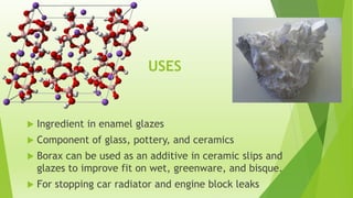 USES



Ingredient in enamel glazes



Component of glass, pottery, and ceramics



Borax can be used as an additive in ceramic slips and
glazes to improve fit on wet, greenware, and bisque.



For stopping car radiator and engine block leaks

 