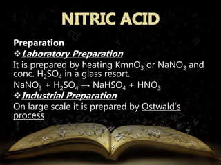 Preparation 
Laboratory Preparation 
It is prepared by heating KmnO3 or NaNO3 and 
conc. H2SO4 in a glass resort. 
NaNO3 + H2SO4 → NaHSO4 + HNO3 
Industrial Preparation 
On large scale it is prepared by Ostwald’s 
process 
 