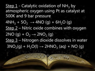Step 1 - Catalytic oxidation of NH3 by 
atmospheric oxygen using Pt as catalyst at 
500K and 9 bar pressure 
4NH3 + 5O2 → 4NO (g) + 6H2O (g) 
Step 2 – Nitric oxide combines with oxygen 
2NO (g) + O2 → 2NO2 (g) 
Step 3 – Nitrogen dioxide dissolves in water 
3NO2(g) + H2O(l) → 2HNO3 (aq) + NO (g) 
 