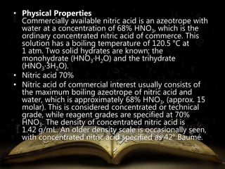 • Physical Properties 
Commercially available nitric acid is an azeotrope with 
water at a concentration of 68% HNO3, which is the 
ordinary concentrated nitric acid of commerce. This 
solution has a boiling temperature of 120.5 °C at 
1 atm. Two solid hydrates are known; the 
monohydrate (HNO3·H2O) and the trihydrate 
(HNO3·3H2O). 
• Nitric acid 70% 
• Nitric acid of commercial interest usually consists of 
the maximum boiling azeotrope of nitric acid and 
water, which is approximately 68% HNO3, (approx. 15 
molar). This is considered concentrated or technical 
grade, while reagent grades are specified at 70% 
HNO3. The density of concentrated nitric acid is 
1.42 g/mL. An older density scale is occasionally seen, 
with concentrated nitric acid specified as 42° Baumé. 
 