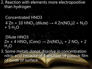 2. Reaction with elements more electropositive 
than hydrogen 
Concentrated HNO3 
4 Zn + 10 HNO3 (dilute) → 4 Zn(NO3)2 + N2O 
+ 5 H2O 
Dilute HNO3 
Zn + 4 HNO3 (Conc) → Zn(NO3)2 + 2 NO2 + 2 
H2O 
3. Some metals donot dissolve in concentration 
nitric acid because of formation of passive film 
of oxide of surface. 
 