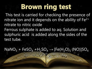 This test is carried for checking the presence of 
nitrate ion and it depends on the ability of Fe2+ 
nitrate to nitric oxide 
Ferrous sulphate is added to aq. Solution and 
sulphuric acid is added along the sides of the 
test tube. 
NaNO3 + FeSO4 +H2SO4 → [Fe(H2O)5 (NO)]SO4 
 