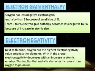 Oxygen has less negative electron gain 
enthalpy than S because of small size of O. 
From S to Po electron gain enthalpy becomes less negative to Po 
because of increase in atomic size. 
Next to fluorine, oxygen has the highest electronegativity 
value amongst the elements. With in the group, 
electronegativity decreases with an increase in atomic 
number. This implies that metallic character increases from 
oxygen to polonium. 
 