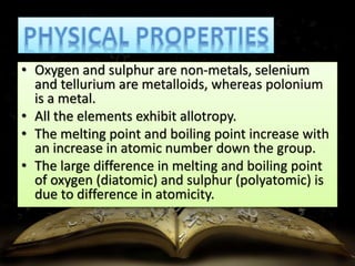 • Oxygen and sulphur are non-metals, selenium 
and tellurium are metalloids, whereas polonium 
is a metal. 
• All the elements exhibit allotropy. 
• The melting point and boiling point increase with 
an increase in atomic number down the group. 
• The large difference in melting and boiling point 
of oxygen (diatomic) and sulphur (polyatomic) is 
due to difference in atomicity. 
 