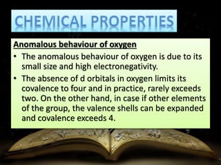 Anomalous behaviour of oxygen 
• The anomalous behaviour of oxygen is due to its 
small size and high electronegativity. 
• The absence of d orbitals in oxygen limits its 
covalence to four and in practice, rarely exceeds 
two. On the other hand, in case if other elements 
of the group, the valence shells can be expanded 
and covalence exceeds 4. 
 