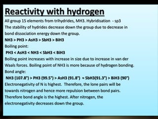 Reactivity with hydrogen 
All group 15 elements from trihydrides, MH3. Hybridisation - sp3 
The stability of hydrides decrease down the group due to decrease in 
bond dissociation energy down the group. 
NH3 > PH3 > AsH3 > SbH3 > BiH3 
Boiling point: 
PH3 < AsH3 < NH3 < SbH3 < BiH3 
Boiling point increases with increase in size due to increase in van der 
Waals forces. Boiling point of NH3 is more because of hydrogen bonding. 
Bond angle: 
NH3 (107.8°) > PH3 (99.5°) > AsH3 (91.8°) ≈ SbH3(91.3°) > BiH3 (90°) 
Electronegativity of N is highest. Therefore, the lone pairs will be 
towards nitrogen and hence more repulsion between bond pairs. 
Therefore bond angle is the highest. After nitrogen, the 
electronegativity decreases down the group. 
 