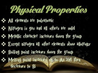  All elements are polyatomic 
 Nitrogen is gas and all others are solid 
 Metallic character increases down the group 
 Except nitrogen all other elements show 
allotropy 
 Boiling point increases down the group 
 Melting point increases up to As and then 
decreases to Bi 
 