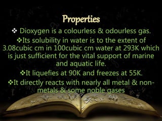  Dioxygen is a colourless & odourless gas. 
Its solubility in water is to the extent of 
3.08cubic cm in 100cubic cm water at 293K which 
is just sufficient for the vital support of marine 
and aquatic life. 
It liquefies at 90K and freezes at 55K. 
It directly reacts with nearly all metal & non-metals 
& some noble gases 
 