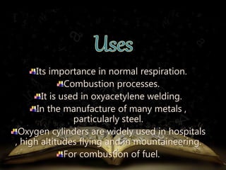 Its importance in normal respiration. 
Combustion processes. 
It is used in oxyacetylene welding. 
In the manufacture of many metals , 
particularly steel. 
Oxygen cylinders are widely used in hospitals 
, high altitudes flying and in mountaineering. 
For combustion of fuel. 
 
