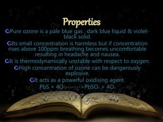 Pure ozone is a pale blue gas , dark blue liquid & violet-black 
solid. 
Its small concentration is harmless but if concentration 
rises above 100ppm breathing becomes uncomfortable 
resulting in headache and nausea. 
It is thermodynamically unstable with respect to oxygen. 
High concentration of ozone can be dangerously 
explosive. 
It acts as a powerful oxidising agent. 
PbS + 4O3------->PbSO4 + 4O2 
 